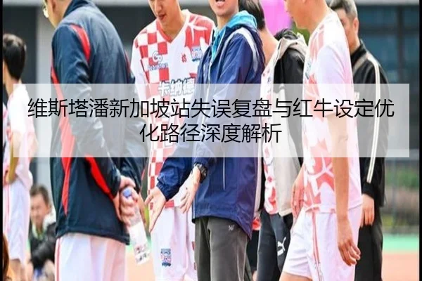 维斯塔潘新加坡站失误复盘与红牛设定优化路径深度解析
